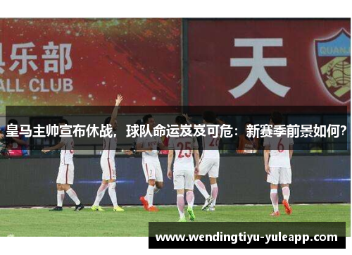 皇马主帅宣布休战，球队命运岌岌可危：新赛季前景如何？