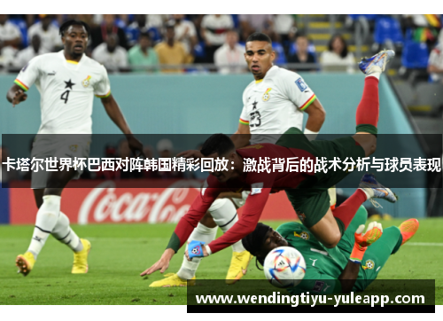 卡塔尔世界杯巴西对阵韩国精彩回放：激战背后的战术分析与球员表现