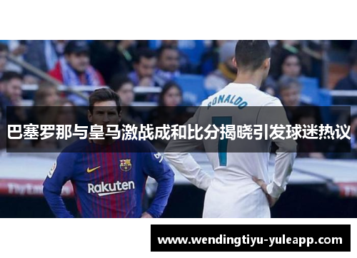 巴塞罗那与皇马激战成和比分揭晓引发球迷热议