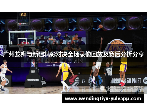 广州龙狮与新疆精彩对决全场录像回放及赛后分析分享
